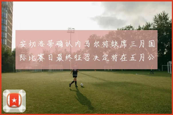 安切洛蒂确认内马尔将缺席三月国际比赛日最终征召决定将在五月公布