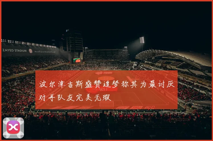 波尔津吉斯盛赞追梦称其为最讨厌对手队友完美无瑕