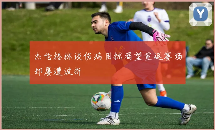 杰伦格林谈伤病困扰渴望重返赛场却屡遭波折