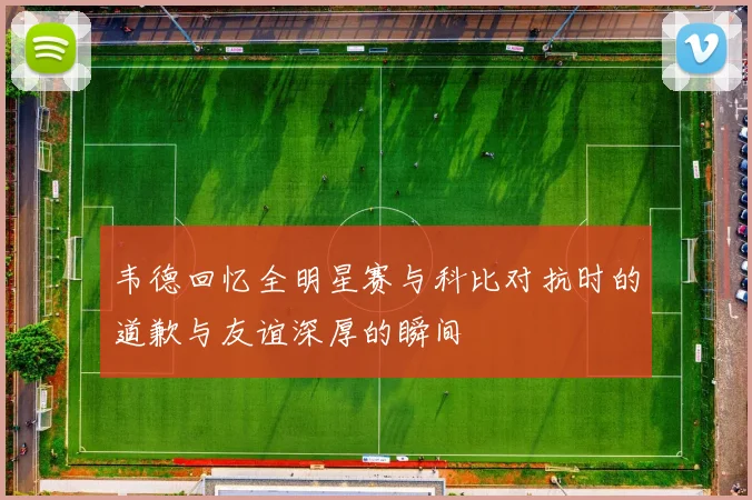 韦德回忆全明星赛与科比对抗时的道歉与友谊深厚的瞬间