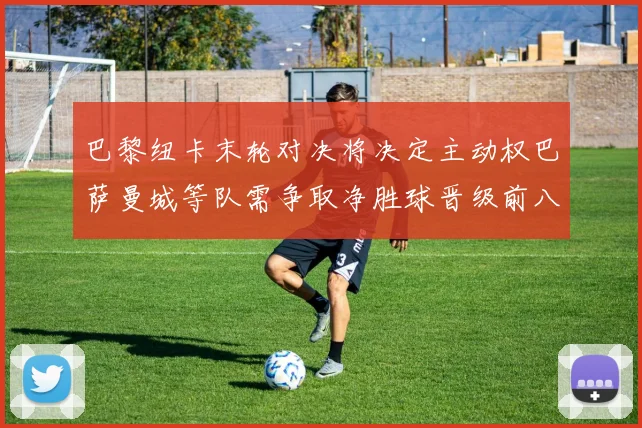 巴黎纽卡末轮对决将决定主动权巴萨曼城等队需争取净胜球晋级前八