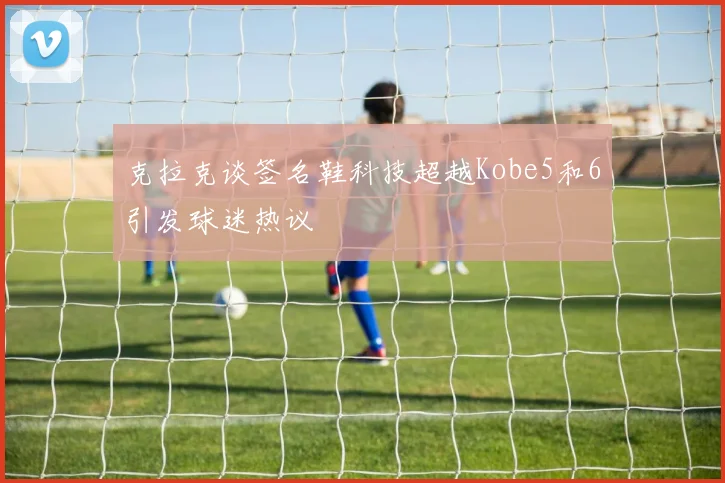 克拉克谈签名鞋科技超越Kobe5和6引发球迷热议