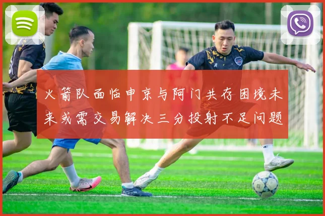 火箭队面临申京与阿门共存困境未来或需交易解决三分投射不足问题