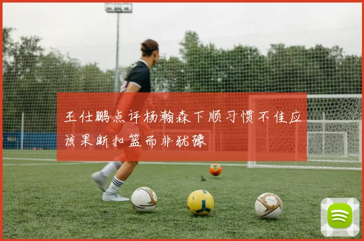 王仕鹏点评杨瀚森下顺习惯不佳应该果断扣篮而非犹豫