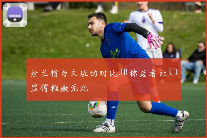 杜兰特与文班的对比JR称后者让KD显得稚嫩无比