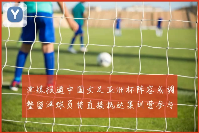 津媒报道中国女足亚洲杯阵容或调整留洋球员将直接抵达集训营参与备战