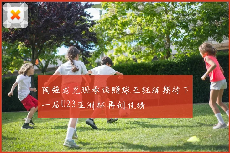 陶强龙兑现承诺赠球王钰栋期待下一届U23亚洲杯再创佳绩