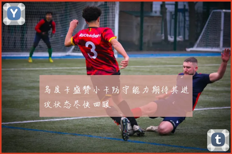 乌度卡盛赞小卡防守能力期待其进攻状态尽快回暖