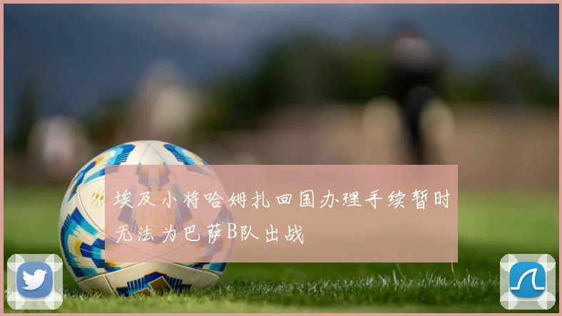 埃及小将哈姆扎回国办理手续暂时无法为巴萨B队出战