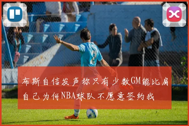 布斯自信发声称只有少数GM能比肩自己为何NBA球队不愿意签约我