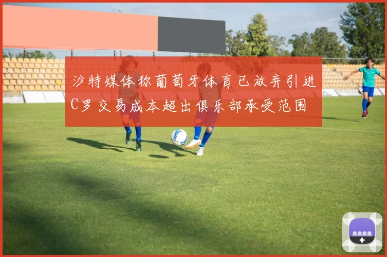 沙特媒体称葡萄牙体育已放弃引进C罗交易成本超出俱乐部承受范围