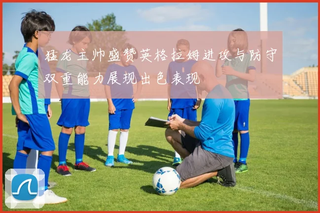 猛龙主帅盛赞英格拉姆进攻与防守双重能力展现出色表现