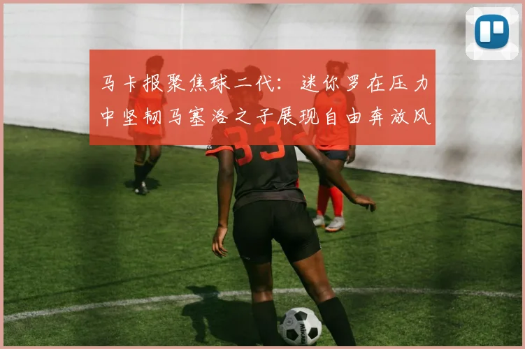 马卡报聚焦球二代：迷你罗在压力中坚韧马塞洛之子展现自由奔放风采