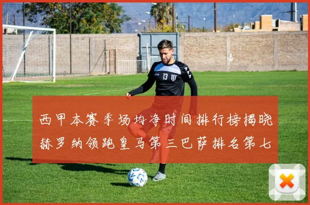 西甲本赛季场均净时间排行榜揭晓赫罗纳领跑皇马第三巴萨排名第七