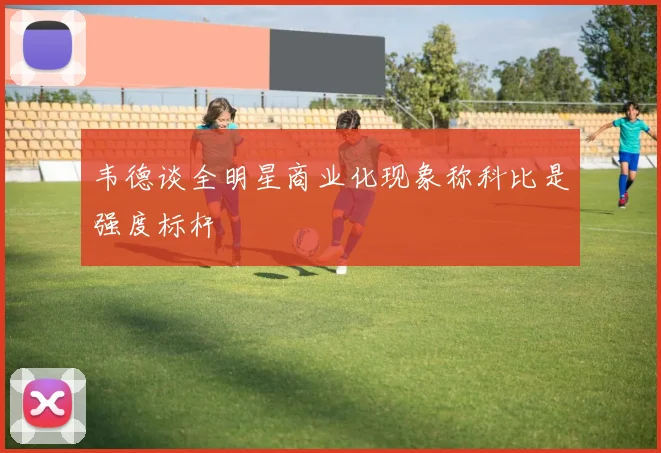 韦德谈全明星商业化现象称科比是强度标杆