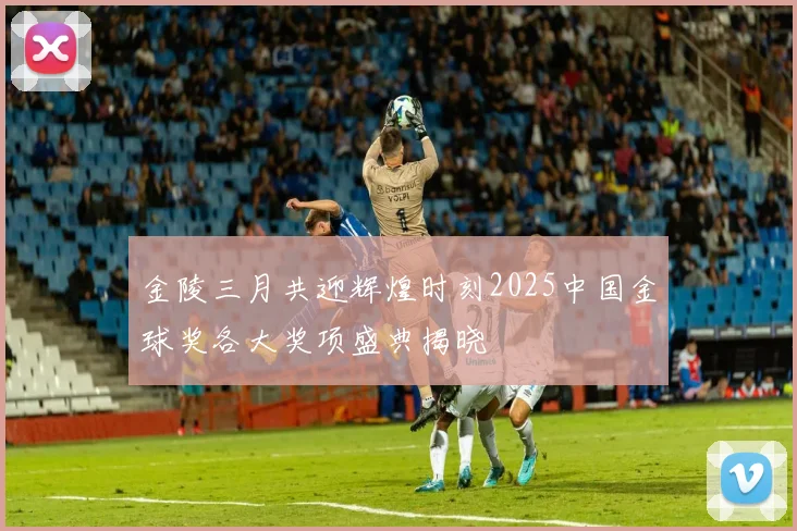 金陵三月共迎辉煌时刻2025中国金球奖各大奖项盛典揭晓