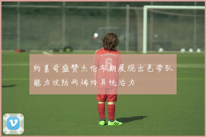 约基奇盛赞杰伦布朗展现出色带队能力攻防两端均具统治力
