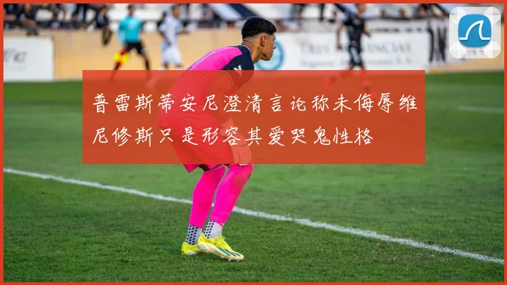 普雷斯蒂安尼澄清言论称未侮辱维尼修斯只是形容其爱哭鬼性格