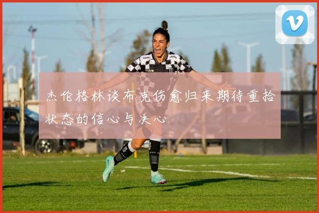 杰伦格林谈布克伤愈归来期待重拾状态的信心与决心