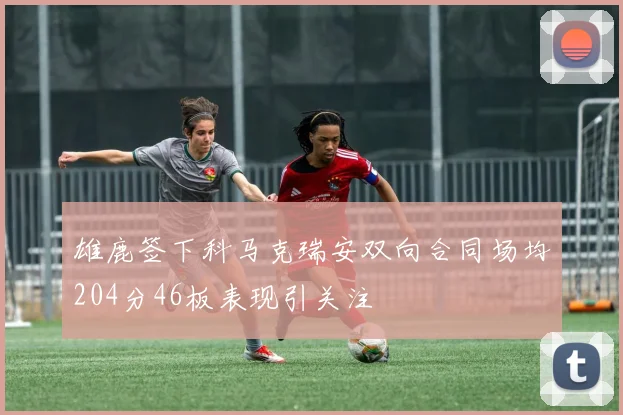 雄鹿签下科马克瑞安双向合同场均204分46板表现引关注