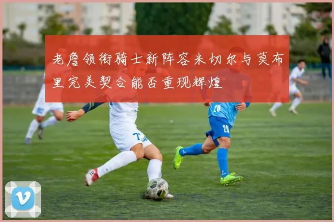 老詹领衔骑士新阵容米切尔与莫布里完美契合能否重现辉煌