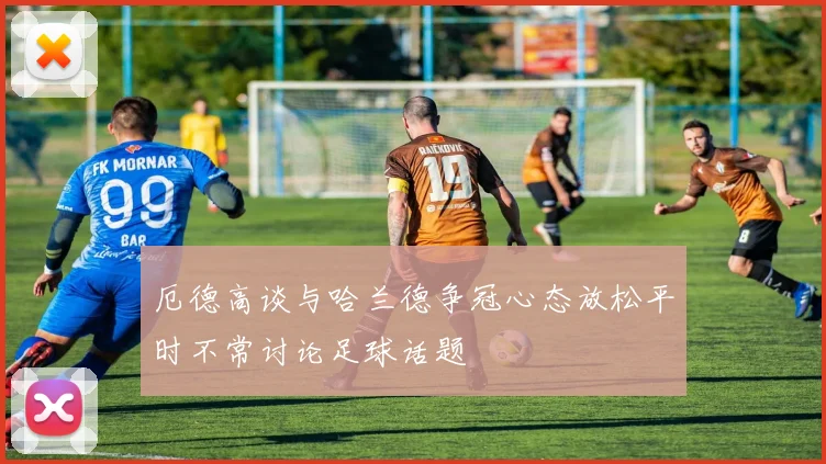 厄德高谈与哈兰德争冠心态放松平时不常讨论足球话题