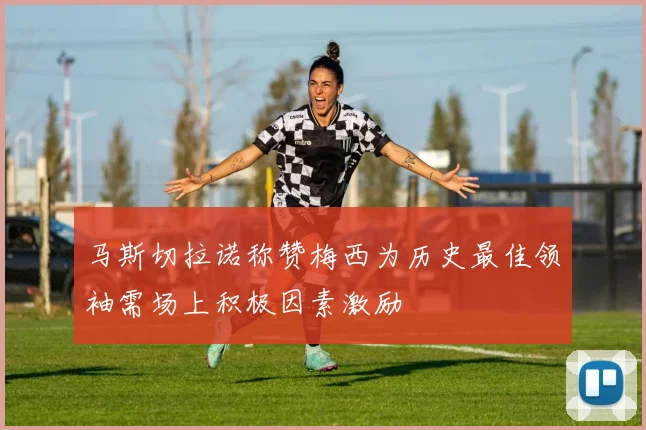 马斯切拉诺称赞梅西为历史最佳领袖需场上积极因素激励