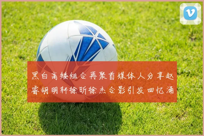 黑白高矮组合再聚首媒体人分享赵睿胡明轩徐昕徐杰合影引发回忆涌现